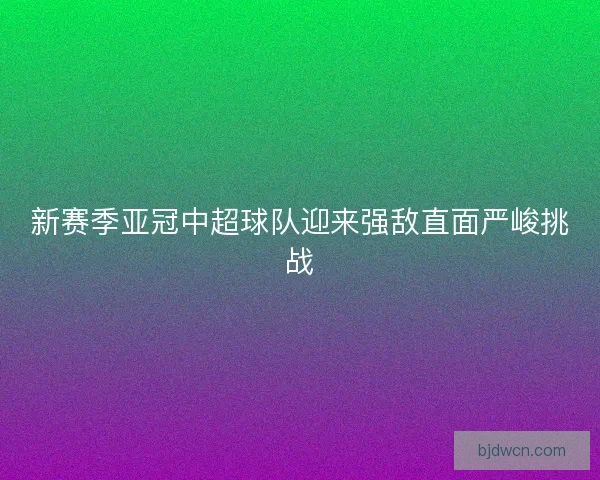 新赛季亚冠中超球队迎来强敌直面严峻挑战