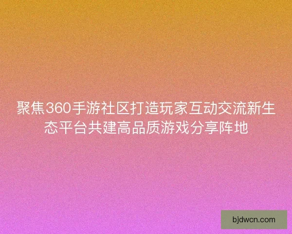 聚焦360手游社区打造玩家互动交流新生态平台共建高品质游戏分享阵地