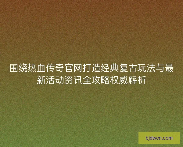 围绕热血传奇官网打造经典复古玩法与最新活动资讯全攻略权威解析