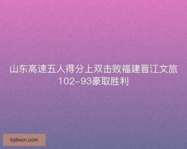 山东高速五人得分上双击败福建晋江文旅102-93豪取胜利
