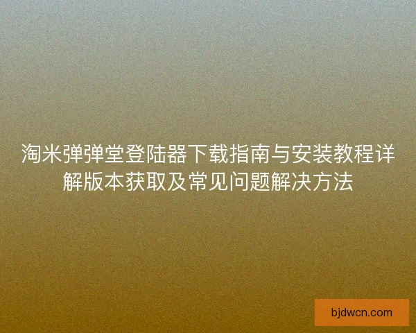 淘米弹弹堂登陆器下载指南与安装教程详解版本获取及常见问题解决方法