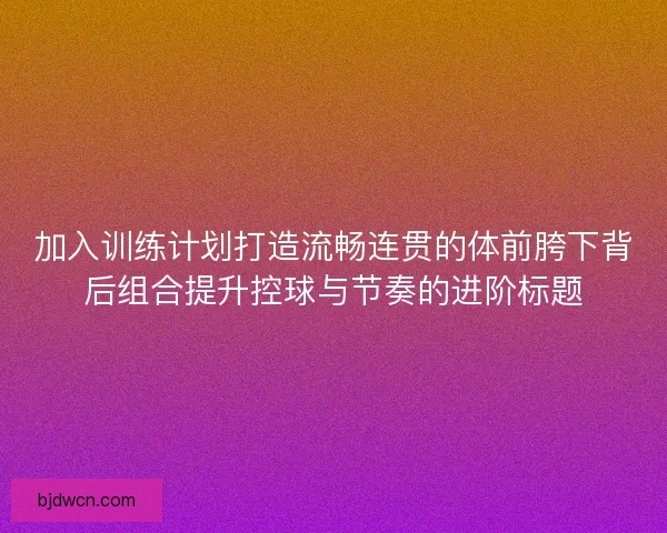 加入训练计划打造流畅连贯的体前胯下背后组合提升控球与节奏的进阶标题