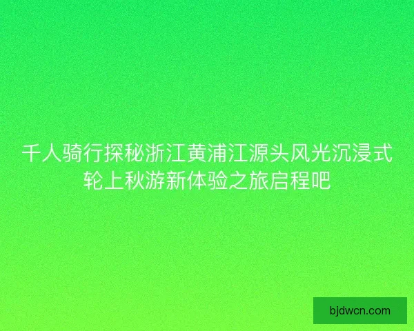 千人骑行探秘浙江黄浦江源头风光沉浸式轮上秋游新体验之旅启程吧