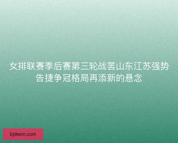女排联赛季后赛第三轮战罢山东江苏强势告捷争冠格局再添新的悬念